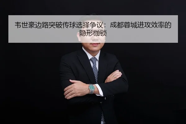 韦世豪边路突破传球选择争议：成都蓉城进攻效率的隐形枷锁
