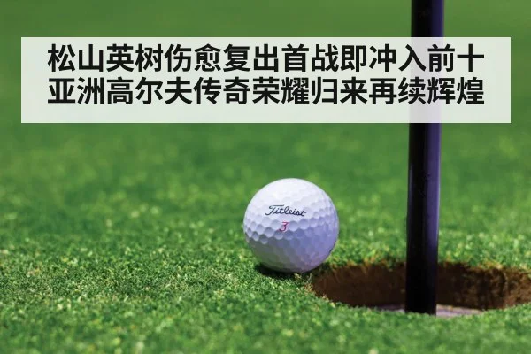 松山英树伤愈复出首战即冲入前十 亚洲高尔夫传奇荣耀归来再续辉煌